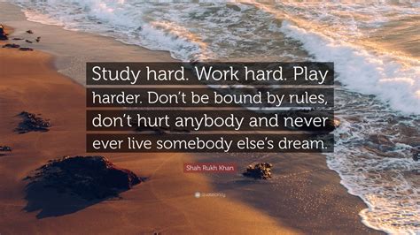 At the end of the day, you put all the work in, and eventually it'll pay off. Shah Rukh Khan Quote: "Study hard. Work hard. Play harder. Don't be bound by rules, don't hurt ...