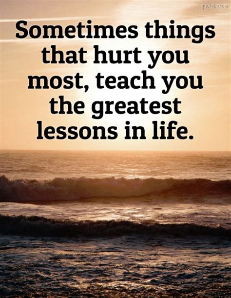 Sometimes Things That Hurt You Most Teach You The Greatest Lessons In