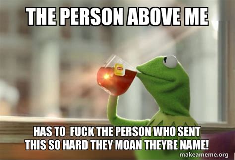 The Person Above Me Has To Fuck The Person Who Sent This So Hard They Moan Theyre Name Kermit