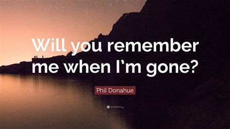 Phil Donahue Quote “will You Remember Me When Im Gone” 12