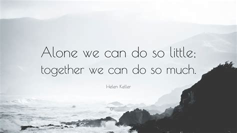 We all have the capacity to accomplish wonderful things alone but together we can do so much more! Helen Keller Quote: "Alone we can do so little; together we can do so much."
