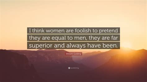 I think women are foolish to pretend they are equal to men, they are far superior and always have been. William Golding Quote: "I think women are foolish to pretend they are equal to men, they are far ...