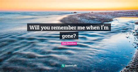 Will You Remember Me When Im Gone Quote By Phil Donahue Quoteslyfe