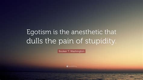 Discover and share egoism quotes. Booker T. Washington Quote: "Egotism is the anesthetic that dulls the pain of stupidity."