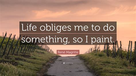 It loves images whose meaning is unknown, since the meaning of the mind itself is unknown. René Magritte Quote: "Life obliges me to do something, so I paint."