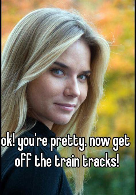 Ok You Re Pretty Now Get Off The Train Tracks