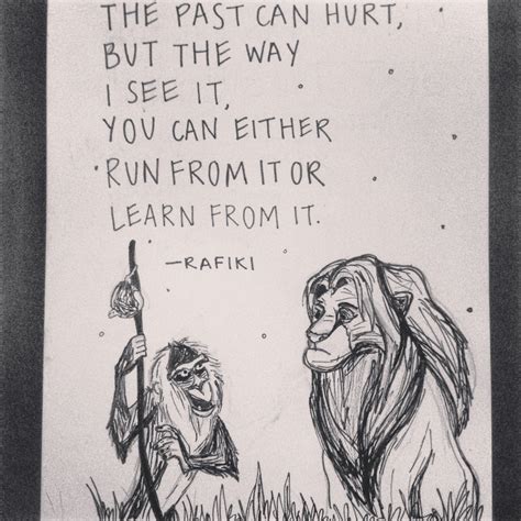 Prepare for the unknown by studying how others in the past have coped with the unforeseeable and the unpredictable. "The past can hurt, but the way I see it, you can either run from it or learn from it" Lion King ...