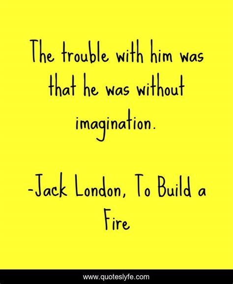 You were right, the man. The trouble with him was that he was without imagination.... Quote by Jack London, To Build a ...
