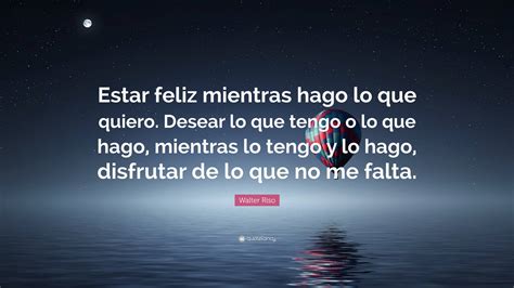 Walter Riso Quote “estar Feliz Mientras Hago Lo Que Quiero Desear Lo Que Tengo O Lo Que Hago