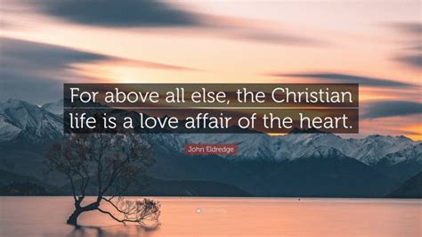John Eldredge Quote For Above All Else The Christian Life Is A Love