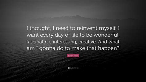 Karen Allen Quote I Thought I Need To Reinvent Myself I Want Every