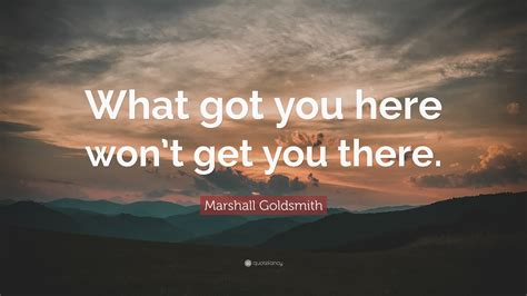 Try not to post only a quote description or just the origin of the. Marshall Goldsmith Quote: "What got you here won't get you there." (12 wallpapers) - Quotefancy