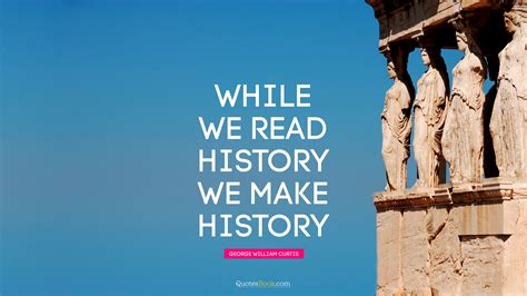 While We Read History We Make History Quote By George William Curtis