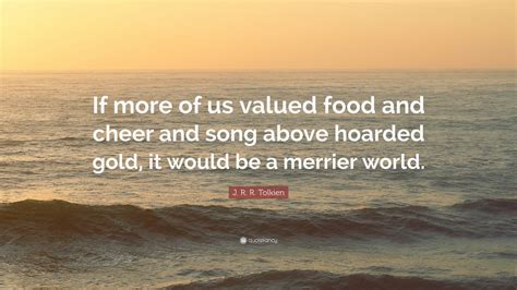 There are lot of situtaions and things makes me more then merrier. J. R. R. Tolkien Quote: "If more of us valued food and cheer and song above hoarded gold, it ...