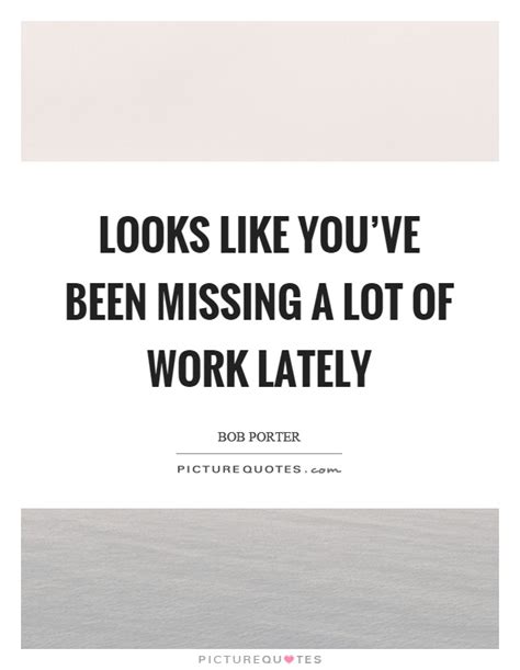 Looks Like Youve Been Missing A Lot Of Work Lately Picture Quotes