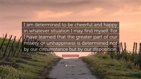 Our happiness or misery depends on our dispositions and not on our circumstances. Martha Washington Quote: "I am determined to be cheerful ...