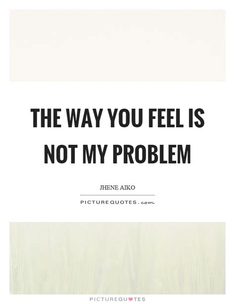 The Way You Feel Is Not My Problem Picture Quotes