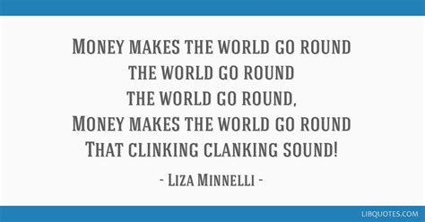 Money makes the world go around, the world go around, the world go around, money makes the world go around, of that we both are sure. Mauidining: Money Makes The World Go Round Quote