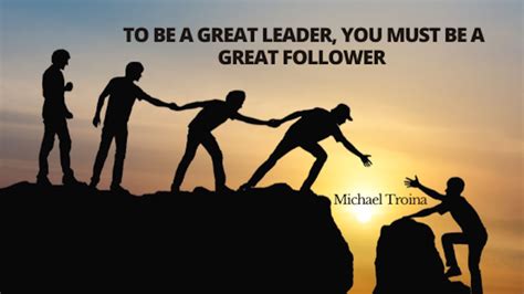 To Be A Great Leader You Must Be A Great Follower Michael Troina
