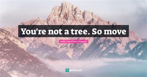 Youre Not A Tree So Move Quote By Make Something Happen Quoteslyfe