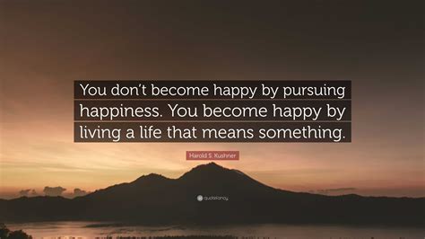 Harold S Kushner Quote You Dont Become Happy By Pursuing Happiness You Become Happy By