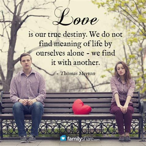 And when we find someone whose weirdness is compatible with ours, we join up with them and fall into mutually satisfying weirdness — and call it love — true love. Love is our true destiny. We do not find meaning of life by ourselves alone - we find it with ...