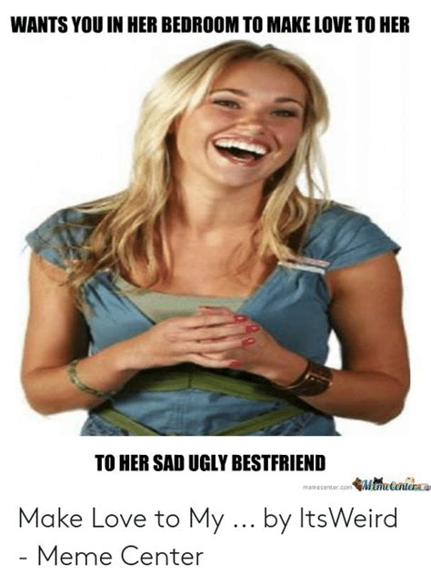 Wants You In Her Bedroom To Make Love To Her To Her Sad Ugly Bestfriend Memecenter On飢点ecentem