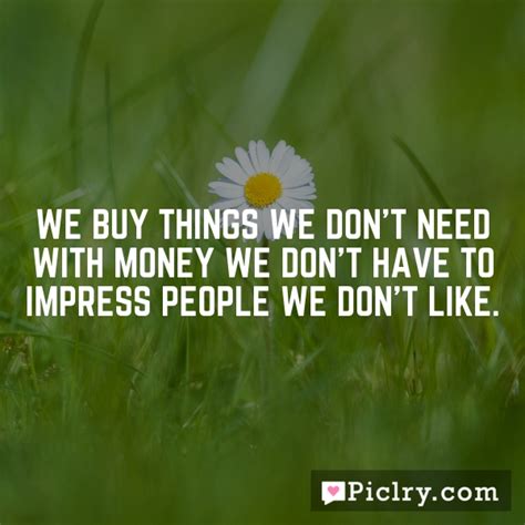 However, doing this exercise too often naturally. We buy things we don't need with money we don't have to impress people we don't like.