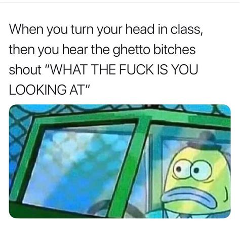 When You Turn Your Head In Class Then You Hear The Ghetto Bitches