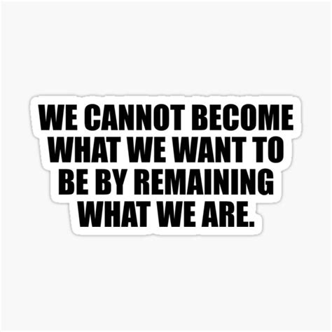We Cannot Become What We Want To Be By Remaining What We Are Sticker