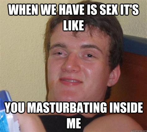 when we have is sex it s like you masturbating inside me 10 guy quickmeme