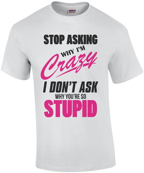 Stop Asking Why Im Crazy I Dont Ask Why Youre So Stupid Funny T Shirt