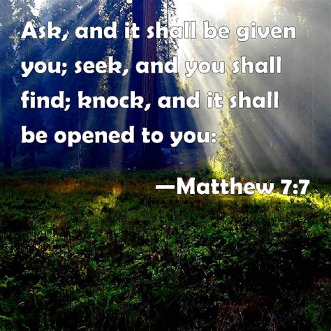 For every one that asketh receiveth, and he that seeketh findeth; Matthew 7:7 Ask, and it shall be given you; seek, and you ...