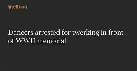 Dancers Arrested For Twerking In Front Of Wwii Memorial — Meduza
