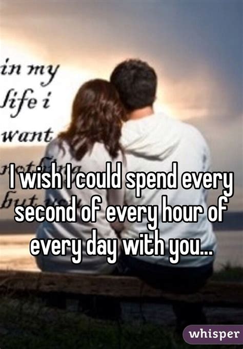 I Wish I Could Spend Every Second Of Every Hour Of Every Day With You