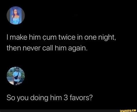 I Make Him Cum Twice In One Night Then Never Call Him Again So You Doing Him 3 Favors Ifunny