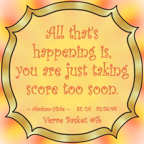 All that's happening is, you are just taking score too soon. ~ Abraham-Hicks | Abraham hicks ...