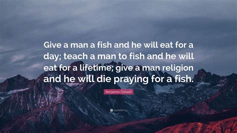 Teach a man to fish and he will eat for the rest of his life. Benjamin Disraeli Quote: "Give a man a fish and he will ...
