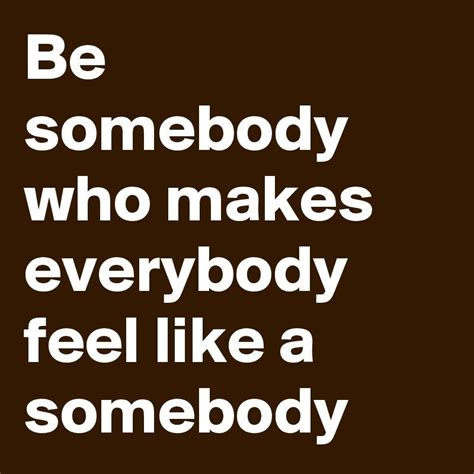 Be Somebody Who Makes Everybody Feel Like A Somebody In 2023 Feelings