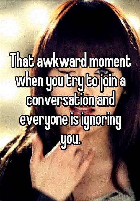 That Awkward Moment When You Try To Join A Conversation And Everyone Is Ignoring You