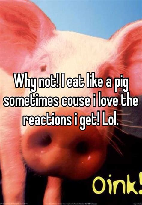 Why Not I Eat Like A Pig Sometimes Couse I Love The Reactions I Get Lol