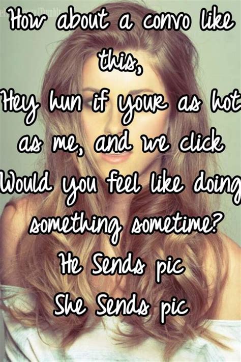 how about a convo like this hey hun if your as hot as me and we click would you feel like