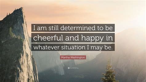 I am still determined to be cheerful and to be happy in. Martha Washington Quote: "I am still determined to be cheerful and happy in whatever situation I ...