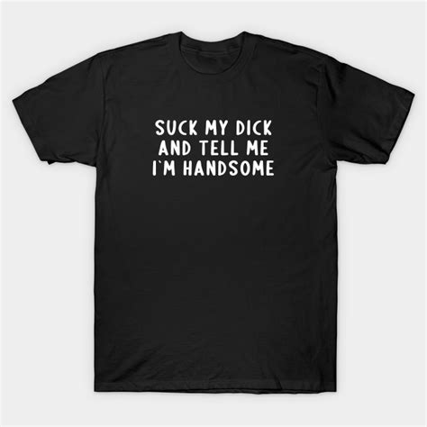 Suck My Dick And Tell Me I`m Handsome Offensive Adult Humor T Shirt