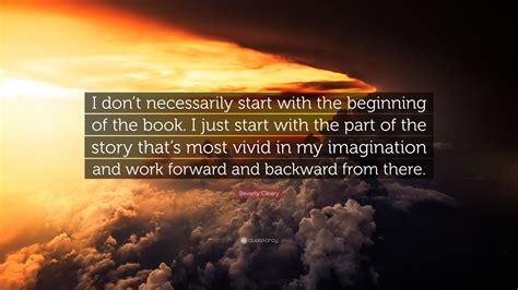 I don't necessarily start with the beginning of the book. Beverly Cleary Quote: "I don't necessarily start with the beginning of the book. I just start ...