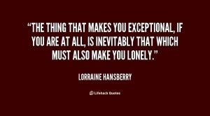 The thing that makes you exceptional, if you are at all, is inevitably that which must also make you lonely. Lorraine Hansberry Quotes. QuotesGram