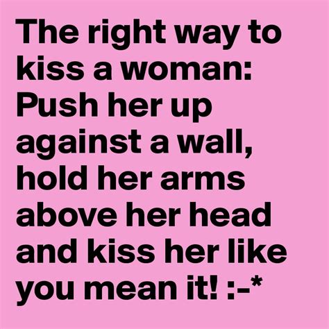 the right way to kiss a woman push her up against a wall hold her arms above her head and kiss
