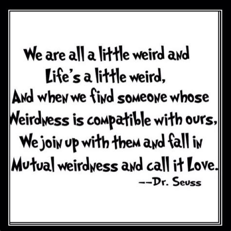 What you give, is what you get. We are all a little weird and life's a little weird, and when we find someone whose weirdness is ...