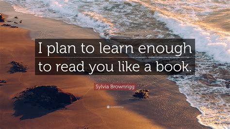 Sylvia Brownrigg Quote “i Plan To Learn Enough To Read You Like A Book”