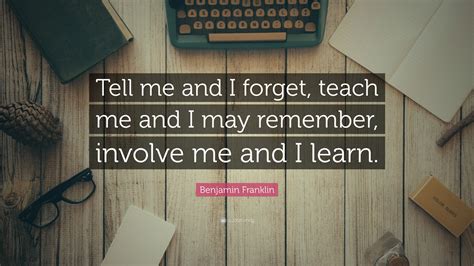 In fact, i almost repeated the way i was raised, including all the yelling. Benjamin Franklin Quote: "Tell me and I forget, teach me and I may remember, involve me and I ...
